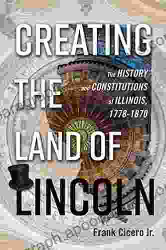 Creating The Land Of Lincoln: The History And Constitutions Of Illinois 1778 1870